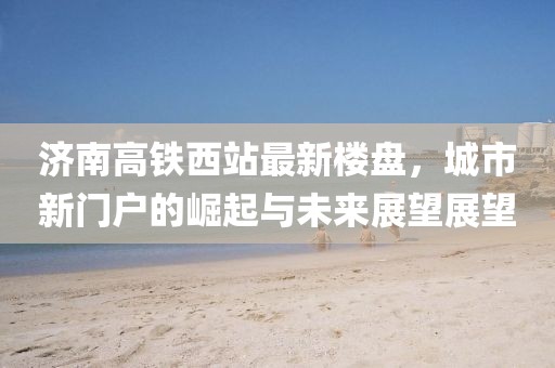 济南高铁西站最新楼盘，城市新门户的崛起与未来展望展望