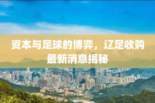 资本与足球的博弈，辽足收购最新消息揭秘