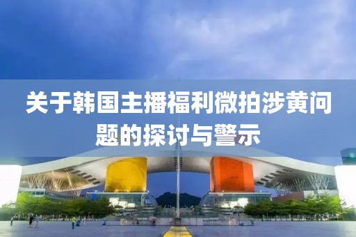 关于韩国主播福利微拍涉黄问题的探讨与警示