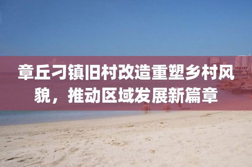 章丘刁镇旧村改造重塑乡村风貌，推动区域发展新篇章