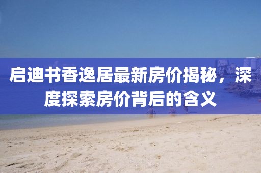 启迪书香逸居最新房价揭秘，深度探索房价背后的含义