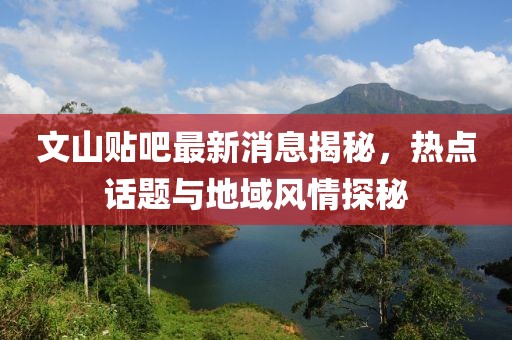 文山贴吧最新消息揭秘，热点话题与地域风情探秘