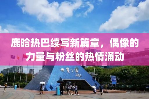 鹿晗热巴续写新篇章，偶像的力量与粉丝的热情涌动