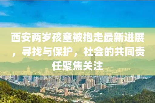 西安两岁孩童被抱走最新进展，寻找与保护，社会的共同责任聚焦关注