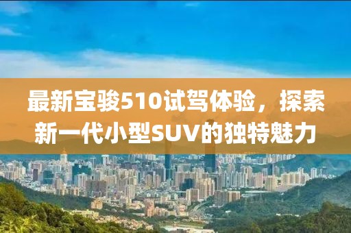 最新宝骏510试驾体验，探索新一代小型SUV的独特魅力