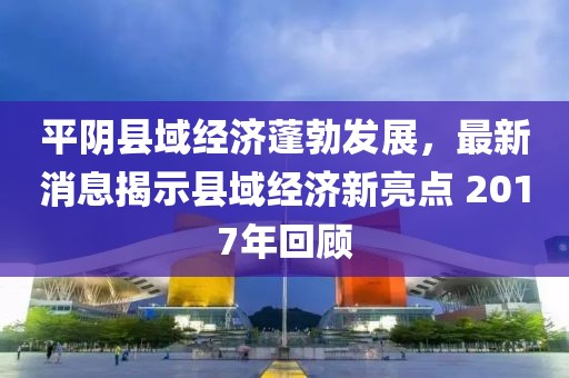 平阴县域经济蓬勃发展，最新消息揭示县域经济新亮点 2017年回顾