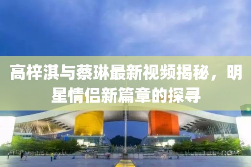 高梓淇与蔡琳最新视频揭秘，明星情侣新篇章的探寻