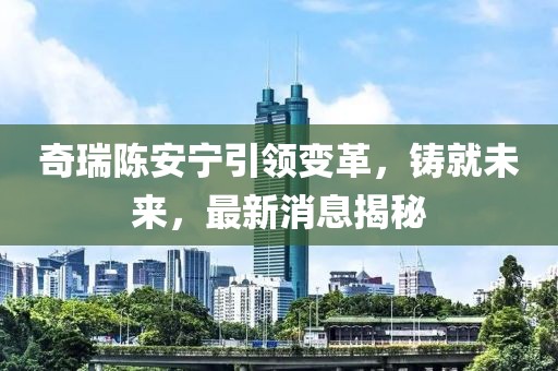 奇瑞陈安宁引领变革，铸就未来，最新消息揭秘
