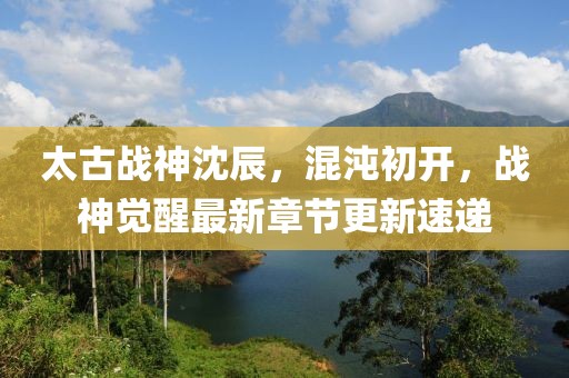 太古战神沈辰，混沌初开，战神觉醒最新章节更新速递