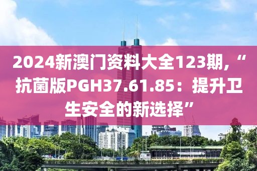 2024新澳门资料大全123期,“抗菌版PGH37.61.85：提升卫生安全的新选择”