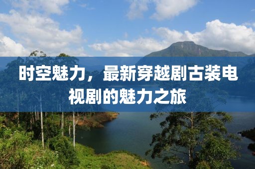 时空魅力，最新穿越剧古装电视剧的魅力之旅