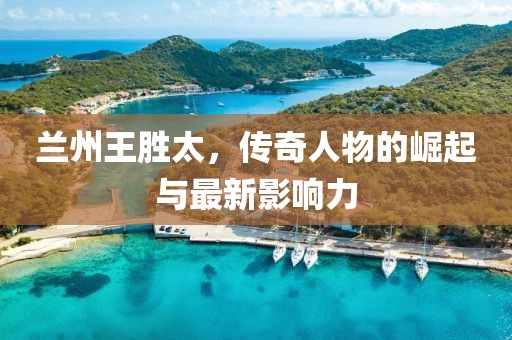 兰州王胜太，传奇人物的崛起与最新影响力