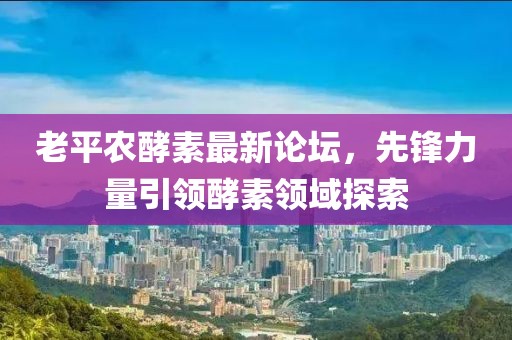 老平农酵素最新论坛，先锋力量引领酵素领域探索