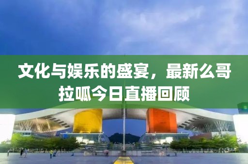 文化与娱乐的盛宴，最新么哥拉呱今日直播回顾
