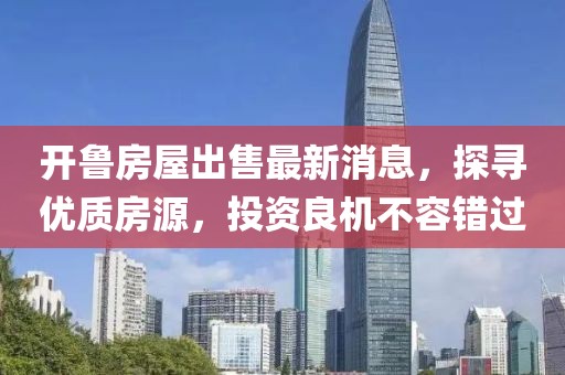 开鲁房屋出售最新消息，探寻优质房源，投资良机不容错过