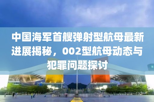 中国海军首艘弹射型航母最新进展揭秘，002型航母动态与犯罪问题探讨