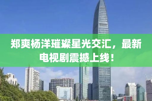 郑爽杨洋璀璨星光交汇，最新电视剧震撼上线！