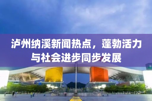 泸州纳溪新闻热点，蓬勃活力与社会进步同步发展