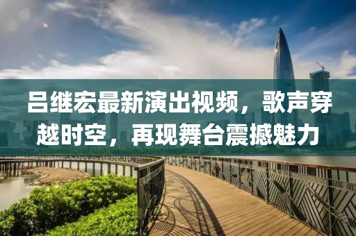 吕继宏最新演出视频，歌声穿越时空，再现舞台震撼魅力