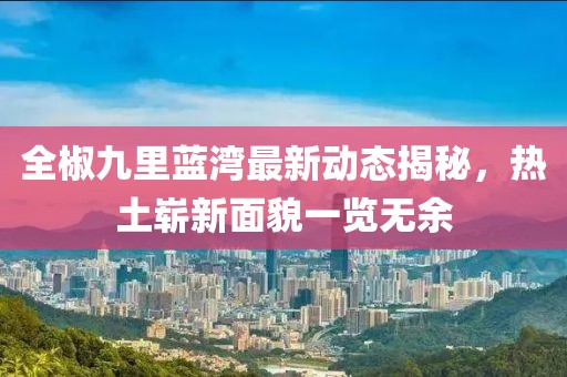 全椒九里蓝湾最新动态揭秘，热土崭新面貌一览无余