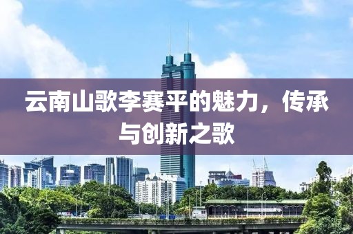 云南山歌李赛平的魅力，传承与创新之歌