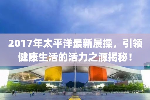 2017年太平洋最新晨操，引领健康生活的活力之源揭秘！