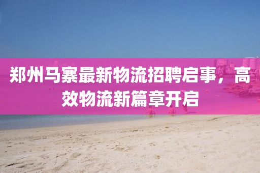 郑州马寨最新物流招聘启事，高效物流新篇章开启
