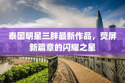 泰国明星三胖最新作品，荧屏新篇章的闪耀之星