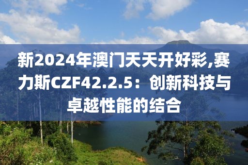 新2024年澳门天天开好彩,赛力斯CZF42.2.5：创新科技与卓越性能的结合