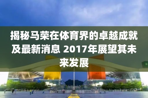 揭秘马荣在体育界的卓越成就及最新消息 2017年展望其未来发展
