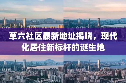 草六社区最新地址揭晓，现代化居住新标杆的诞生地