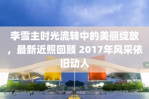 李雪主时光流转中的美丽绽放，最新近照回顾 2017年风采依旧动人