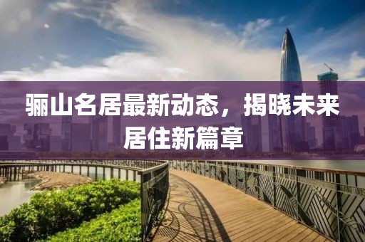 骊山名居最新动态，揭晓未来居住新篇章