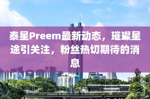 泰星Preem最新动态，璀璨星途引关注，粉丝热切期待的消息