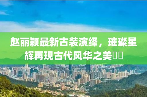 赵丽颖最新古装演绎，璀璨星辉再现古代风华之美​​
