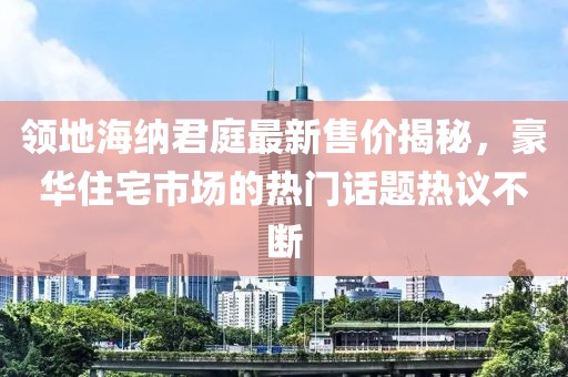 领地海纳君庭最新售价揭秘，豪华住宅市场的热门话题热议不断