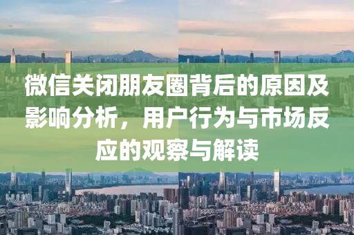 微信关闭朋友圈背后的原因及影响分析，用户行为与市场反应的观察与解读