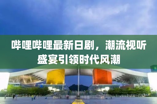 哔哩哔哩最新日剧，潮流视听盛宴引领时代风潮