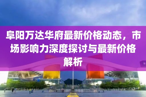 阜阳万达华府最新价格动态，市场影响力深度探讨与最新价格解析