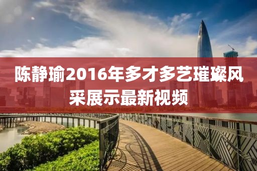 陈静瑜2016年多才多艺璀璨风采展示最新视频