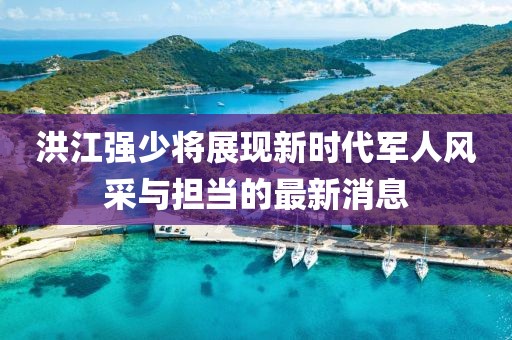 洪江强少将展现新时代军人风采与担当的最新消息