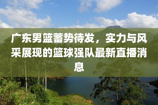 广东男篮蓄势待发，实力与风采展现的篮球强队最新直播消息