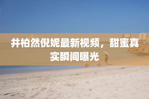 井柏然倪妮最新视频，甜蜜真实瞬间曝光
