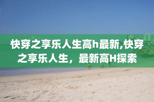 快穿之享乐人生高h最新,快穿之享乐人生，最新高H探索