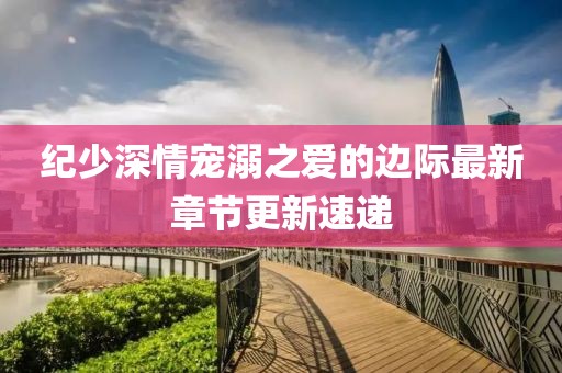 纪少深情宠溺之爱的边际最新章节更新速递
