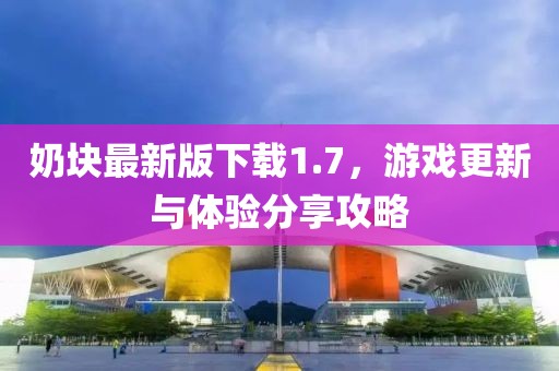 奶块最新版下载1.7，游戏更新与体验分享攻略