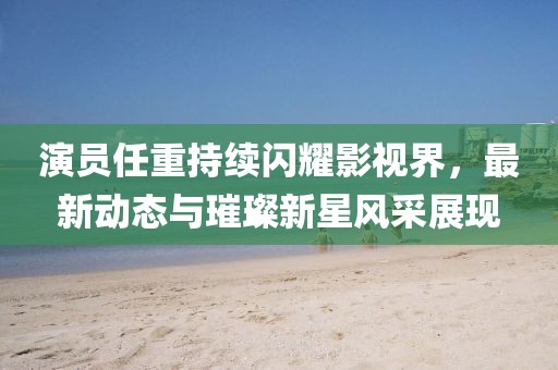 演员任重持续闪耀影视界，最新动态与璀璨新星风采展现