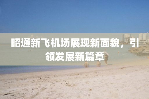 昭通新飞机场展现新面貌，引领发展新篇章