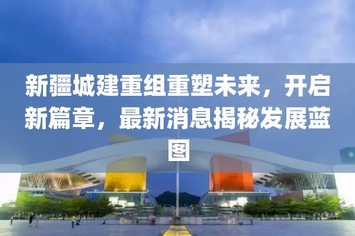 新疆城建重组重塑未来，开启新篇章，最新消息揭秘发展蓝图