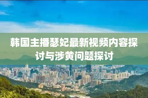 韩国主播瑟妃最新视频内容探讨与涉黄问题探讨